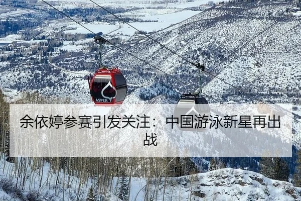 余依婷参赛引发关注：中国游泳新星再出战